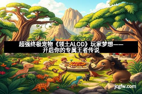 超强终极宠物《领土ALOD》玩家梦想——开启你的专属王者传说